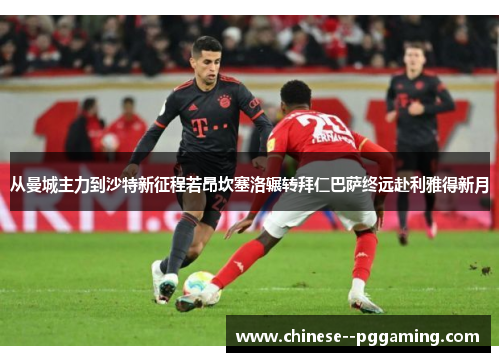 从曼城主力到沙特新征程若昂坎塞洛辗转拜仁巴萨终远赴利雅得新月