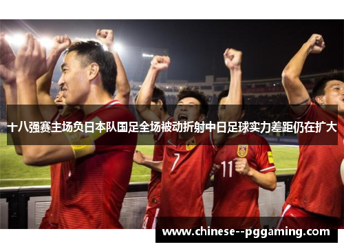 十八强赛主场负日本队国足全场被动折射中日足球实力差距仍在扩大