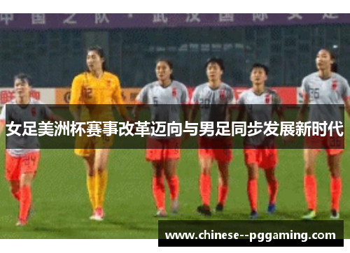 女足美洲杯赛事改革迈向与男足同步发展新时代