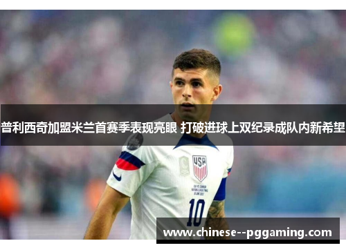 普利西奇加盟米兰首赛季表现亮眼 打破进球上双纪录成队内新希望